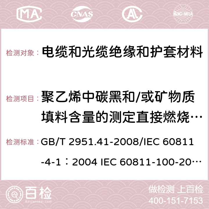 聚乙烯中碳黑和/或矿物质填料含量的测定直接燃烧法测量1 《电缆和光缆绝缘和护套材料通用试验方法 第41部分：聚乙烯和聚丙烯混合料专用试验方法-耐环境应力开裂试验-熔体指数测量方法-直接燃烧法测量聚乙烯中碳黑和（或）矿物质填料含量-热重分析法（TGA）测量碳黑含量-显微镜法评估聚乙烯中碳黑分散度》 GB/T 2951.41-2008/IEC 60811-4-1：2004 IEC 60811-100-2012 IEC 60811-406-2012 IEC 60811-605-2012 IEC 60811-607-2012