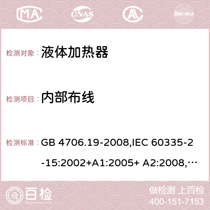 内部布线 家用和类似用途电器的安全 液体加热器的特殊要求 GB 4706.19-2008,IEC 60335-2-15:2002+A1:2005+ A2:2008, IEC 60335-2-15:2012+A1:2016+A2:2018,EN 60335-2-15:2002+A1:2005+ A2:2008+A11:2012,EN 60335-2-15:2016 23