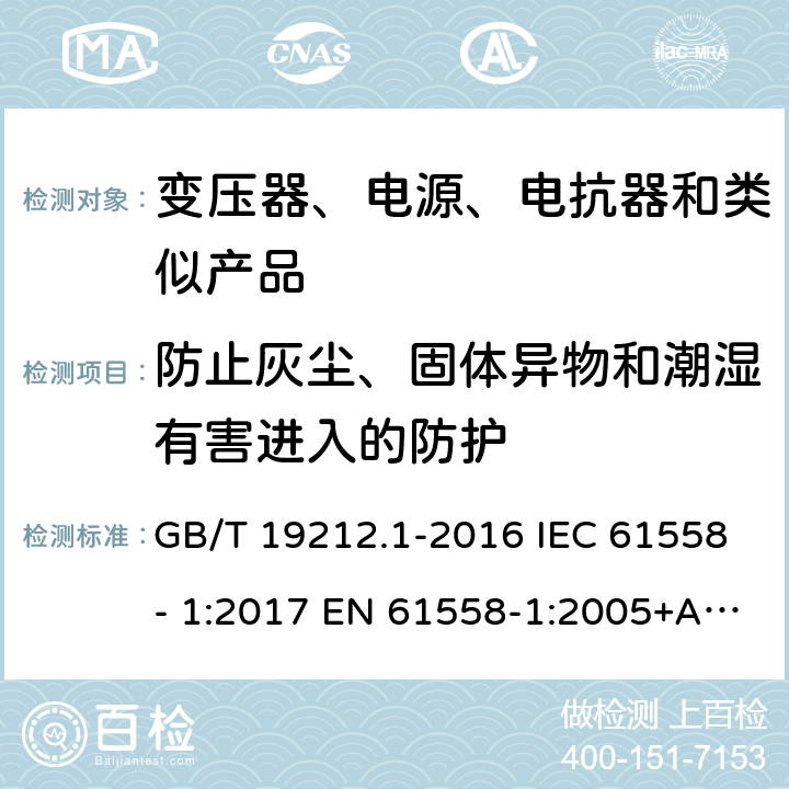 防止灰尘、固体异物和潮湿有害进入的防护 电力变压器、电源、电抗器和类似产品的安全　第1部分：通用要求和试验 GB/T 19212.1-2016 IEC 61558- 1:2017 EN 61558-1:2005+A1:2009 EN IEC 61558-1:2019 BS EN 61558-1:2005+A1:2009 BS EN IEC 61558-1:2019 AS/NZS 61558.1:2018+A1:2020 17