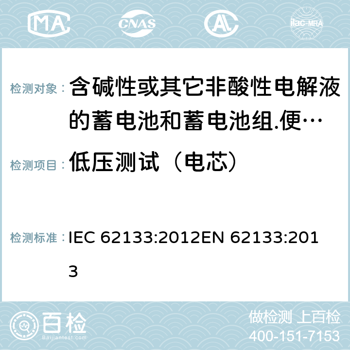 低压测试（电芯） 含碱性或其它非酸性电解液的蓄电池和蓄电池组.便携式密封蓄电池和蓄电池组的安全要求 IEC 62133:2012
EN 62133:2013 7.3.7