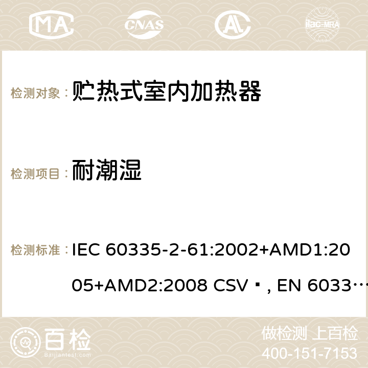 耐潮湿 家用和类似用途电器的安全 贮热式室内加热器的特殊要求 IEC 60335-2-61:2002+AMD1:2005+AMD2:2008 CSV , EN 60335-2-61:2003+A1:2005+A2:2008 Cl.15