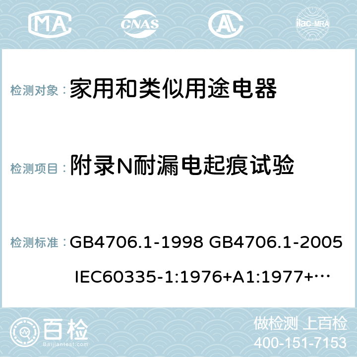 附录N耐漏电起痕试验 家用和类似用途电器的安全 第一部分：通用要求 GB4706.1-1998 GB4706.1-2005 
IEC60335-1:1976+A1:1977+A2:1979+A3:1982+A4:1984+A5:1986+A6:1988 
IEC60335-1:1991+A1:1994
IEC60335-1:2001+A1：2004+A2：2006
 IEC60335-1:2010 IEC 60335-1:2010+A1:2013 EN 60335-1:2012
AS/NZS 60335.1:2011+A1:2012+A2:2014
 JIS C 9335-1:2014 附录N