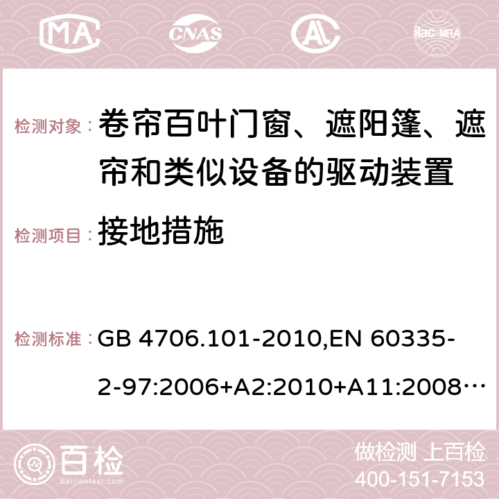 接地措施 家用和类似用途电器的安全 卷帘百叶门窗、遮阳篷、遮帘和类似设备的驱动装置的特殊要求 GB 4706.101-2010,
EN 60335-2-97:2006+A2:2010+A11:2008+A12:2015 
IEC 60335-2-97:2002+ A1:2004+A2:2008 IEC 60335-2-97:2016 27