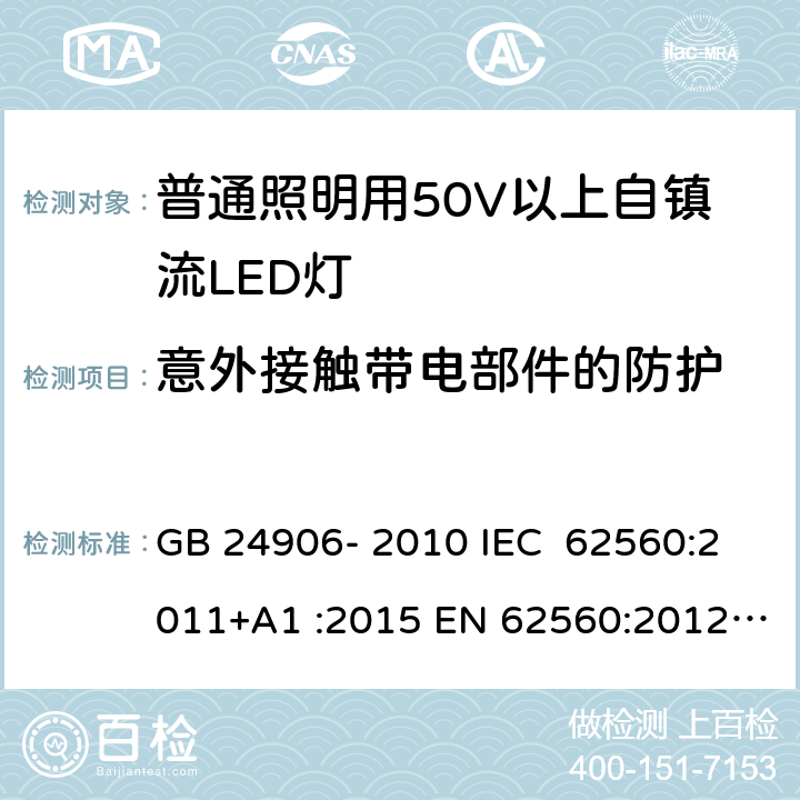 意外接触带电部件的防护 普通照明用50V以上自镇流LED灯 安全要求 GB 24906- 2010 IEC 62560:2011+A1 :2015 EN 62560:2012+A1 :2015+A11:2019 BS EN 62560:2012+A1:2015+A11:2019 AS/NZS 62560:2017+A1:2019 7