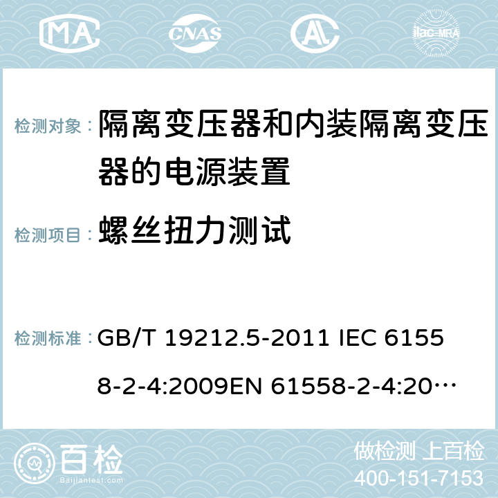 螺丝扭力测试 电源电压为1 100V及以下的变压器、电抗器、电源装置和类似产品的安全 第5部分：隔离变压器和内装隔离变压器的电源装置的特殊要求和试验 GB/T 19212.5-2011 
IEC 61558-2-4:2009
EN 61558-2-4:2009
AS/NZS 61558.2.4-2009 25.1 
