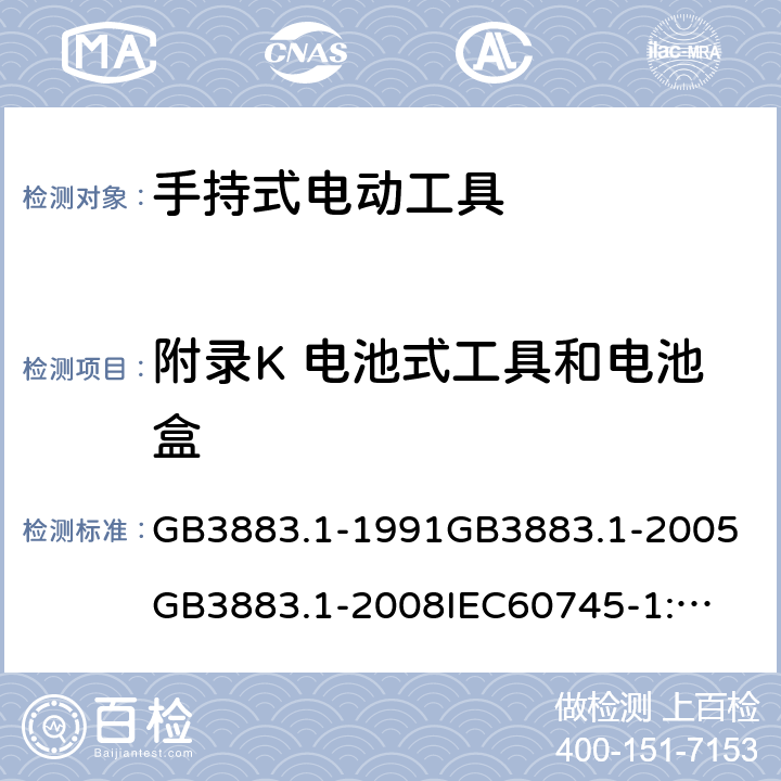 附录K 电池式工具和电池盒 手持式电动工具的安全第一部分：通用要求 GB3883.1-1991
GB3883.1-2005
GB3883.1-2008
IEC60745-1:1982
IEC60745-1:1997
IEC60745-1:2001
IEC60745-1:2003
IEC60745-1:2006
EN 60745-1:2006
AS/NZS60745.1
2003
J60745-1(H14) 附录K