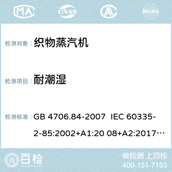 耐潮湿 家用和类似用途电器的安全 织物蒸汽机的特殊要求 GB 4706.84-2007 IEC 60335-2-85:2002+A1:20 08+A2:2017 EN 60335-2- 85:2003+A1:20 08+A11:2018+A2:2020 BS EN 60335-2-85:2003+A1:2008+A11:2018+A2:2020 AS/NZS 60335.2.85:2018 15