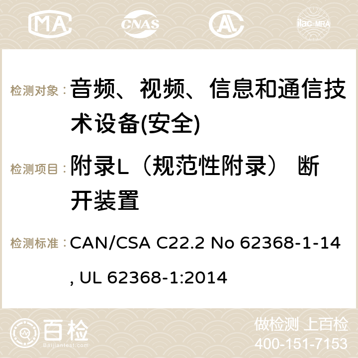 附录L（规范性附录） 断开装置 音频、视频、信息和通信技术设备第1 部分：安全要求 CAN/CSA C22.2 No 62368-1-14, UL 62368-1:2014 附录L