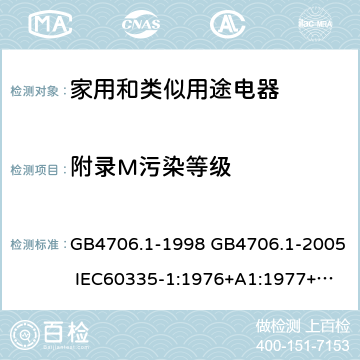 附录M污染等级 家用和类似用途电器的安全 第一部分：通用要求 GB4706.1-1998 GB4706.1-2005 
IEC60335-1:1976+A1:1977+A2:1979+A3:1982+A4:1984+A5:1986+A6:1988 
IEC60335-1:1991+A1:1994
IEC60335-1:2001+A1：2004+A2：2006
 IEC60335-1:2010 IEC 60335-1:2010+A1:2013 EN 60335-1:2012
AS/NZS 60335.1:2011+A1:2012+A2:2014
 JIS C 9335-1:2014 附录M