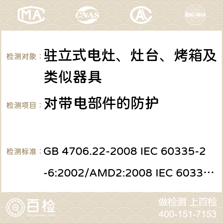 对带电部件的防护 家用和类似用途电器安全–第2-6部分: 驻立式电灶、灶台、烤箱及类似器具的特殊要 GB 4706.22-2008 IEC 60335-2-6:2002/AMD2:2008 IEC 60335-2-6:2014 IEC 60335-2-6:2014/AMD1:2018 EN 60335-2-6:2015 EN 60335-2-6:2015/AMD1:2020 8