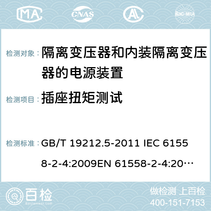 插座扭矩测试 电源电压为1 100V及以下的变压器、电抗器、电源装置和类似产品的安全 第5部分：隔离变压器和内装隔离变压器的电源装置的特殊要求和试验 GB/T 19212.5-2011 
IEC 61558-2-4:2009
EN 61558-2-4:2009
AS/NZS 61558.2.4-2009 19.15 
