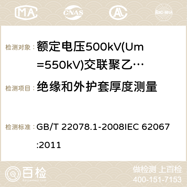 绝缘和外护套厚度测量 额定电压500kV(Um=550kV)交联聚乙烯绝缘电力电缆及其附件 第1部分: 额定电压500kV(Um=550kV)交联聚乙烯绝缘电力电缆及其附件 试验方法和要求 GB/T 22078.1-2008
IEC 62067:2011 10.6,13.2.1