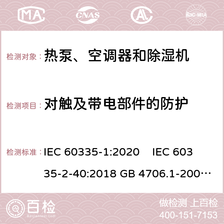 对触及带电部件的防护 家用和类似用途电器安全 第1部分：通用要求家用和类似用途电器安全 热泵、空调器和除湿机特殊要求单元式空气调节机 安全要求蒸气压缩循环冷水（热泵）机组 安全要求 IEC 60335-1:2020 IEC 60335-2-40:2018 GB 4706.1-2005GB 4706.32-2012GB 25130-2010GB 25131-2010 8 8 8 8 7 4.4.1