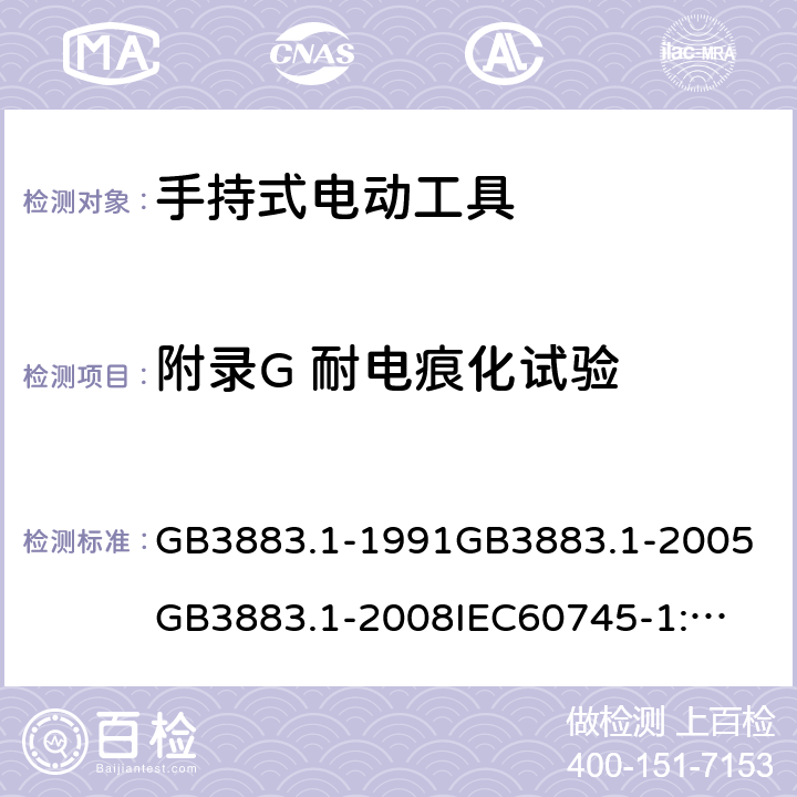 附录G 耐电痕化试验 手持式电动工具的安全第一部分：通用要求 GB3883.1-1991
GB3883.1-2005
GB3883.1-2008
IEC60745-1:1982
IEC60745-1:1997
IEC60745-1:2001
IEC60745-1:2003
IEC60745-1:2006
EN 60745-1:2006
AS/NZS60745.1
2003
J60745-1(H14) 附录G