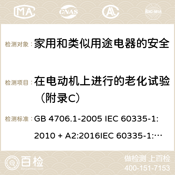在电动机上进行的老化试验（附录C） 家用和类似用途电器的安全第一部分:通用要求 GB 4706.1-2005 IEC 60335-1:2010 + A2:2016IEC 60335-1:2010+AMD1:2013 CSVIEC 60335-1:2010IEC 60335-1:2001IEC 60335-1:2001/AMD1:2004IEC 60335-1:2001/AMD2:2006EN 60335-1:2012 + A11:2014+ A13:2017+ A1:2019 + A14:2019 + A2:2019 附录C