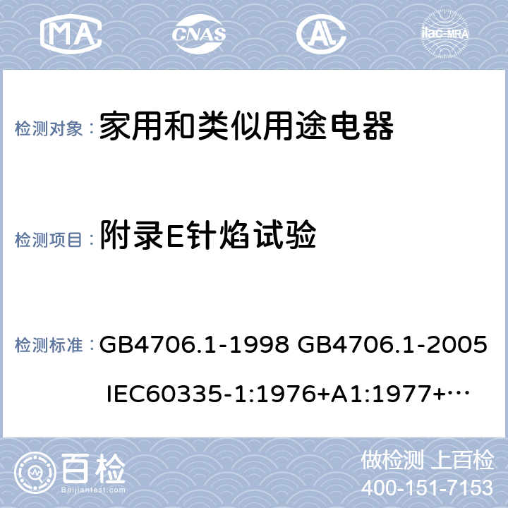 附录E针焰试验 家用和类似用途电器的安全 第一部分：通用要求 GB4706.1-1998 GB4706.1-2005 
IEC60335-1:1976+A1:1977+A2:1979+A3:1982+A4:1984+A5:1986+A6:1988 
IEC60335-1:1991+A1:1994
IEC60335-1:2001+A1：2004+A2：2006
 IEC60335-1:2010 IEC 60335-1:2010+A1:2013 EN 60335-1:2012
AS/NZS 60335.1:2011+A1:2012+A2:2014
 JIS C 9335-1:2014 附录E