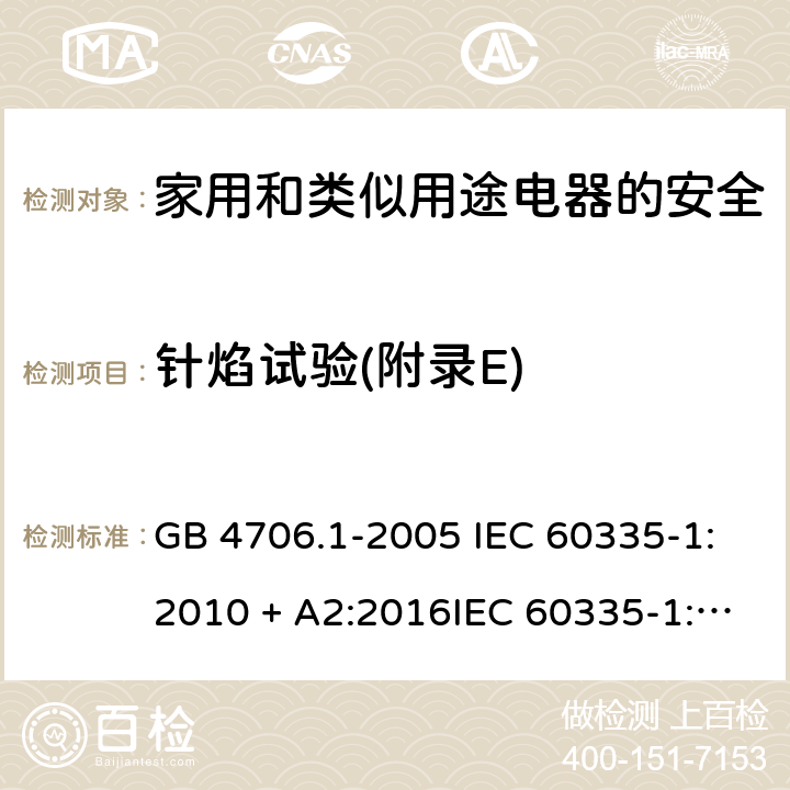 针焰试验(附录E) 家用和类似用途电器的安全第一部分:通用要求 GB 4706.1-2005 IEC 60335-1:2010 + A2:2016IEC 60335-1:2010+AMD1:2013 CSVIEC 60335-1:2010IEC 60335-1:2001IEC 60335-1:2001/AMD1:2004IEC 60335-1:2001/AMD2:2006EN 60335-1:2012 + A11:2014+ A13:2017+ A1:2019 + A14:2019 + A2:2019 附录E