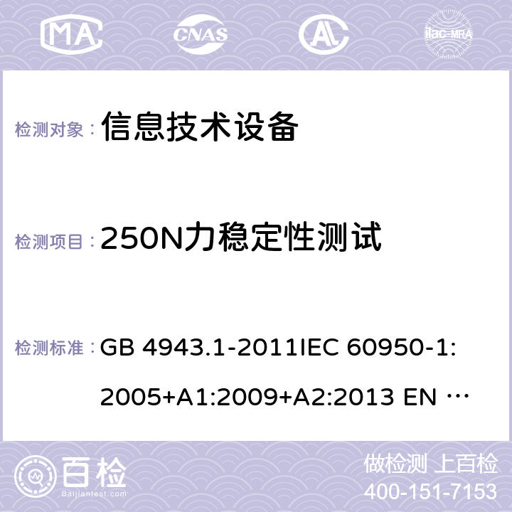 250N力稳定性测试 信息技术设备的安全 GB 4943.1-2011
IEC 60950-1:2005
+A1:2009+A2:2013 
EN 60950-1:2006 +A11:2009+A1:2010+A12:2011+A2:2013 4