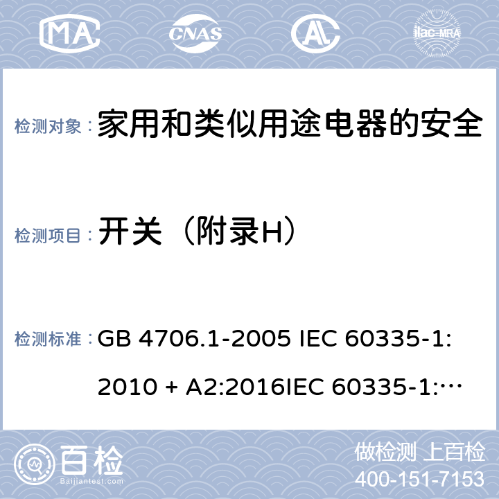 开关（附录H） 家用和类似用途电器的安全第一部分:通用要求 GB 4706.1-2005 IEC 60335-1:2010 + A2:2016IEC 60335-1:2010+AMD1:2013 CSVIEC 60335-1:2010IEC 60335-1:2001IEC 60335-1:2001/AMD1:2004IEC 60335-1:2001/AMD2:2006EN 60335-1:2012 + A11:2014+ A13:2017+ A1:2019 + A14:2019 + A2:2019 附录H