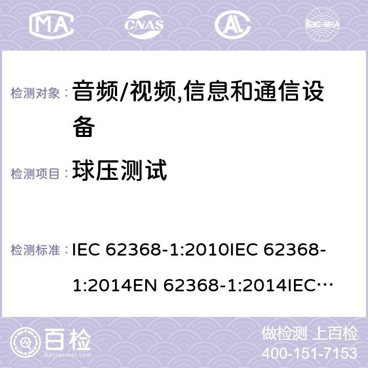 球压测试 音频、视频、信息技术和通信技术设备 第1 部分：安全要求 IEC 62368-1:2010
IEC 62368-1:2014
EN 62368-1:2014
IEC 62368-1(Edition 3.0): 2018
AS/NZS 62368.1:2018 5.4.1.11.3