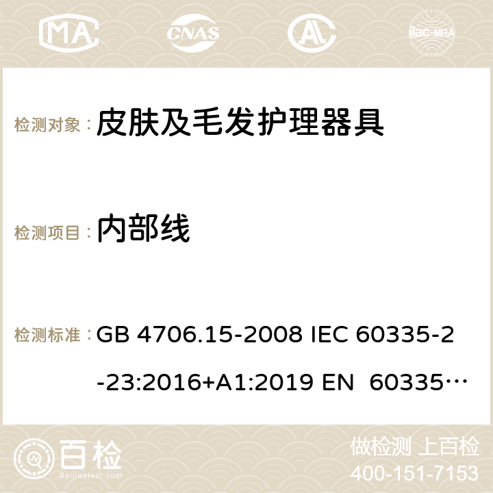 内部线 家用和类似用途电器的安全皮肤及毛发护理器具的特殊要求 GB 4706.15-2008 IEC 60335-2-23:2016+A1:2019 EN 60335-2- 23:2003+A1:20 08+A11:2010+A 2:2015 BS EN 60335-2-23:2003+A1:2008+A11:2010+A2:2015 AS/NZS 60335.2.23:20 17+A1:2020 23