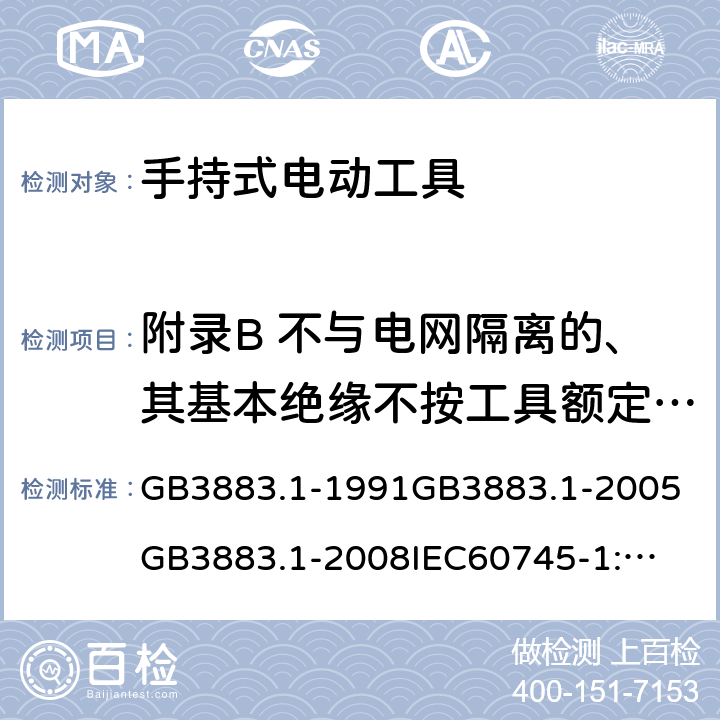 附录B 不与电网隔离的、其基本绝缘不按工具额定电压设计的电动机 手持式电动工具的安全第一部分：通用要求 GB3883.1-1991
GB3883.1-2005
GB3883.1-2008
IEC60745-1:1982
IEC60745-1:1997
IEC60745-1:2001
IEC60745-1:2003
IEC60745-1:2006
EN 60745-1:2006
AS/NZS60745.1
2003
J60745-1(H14) 附录B