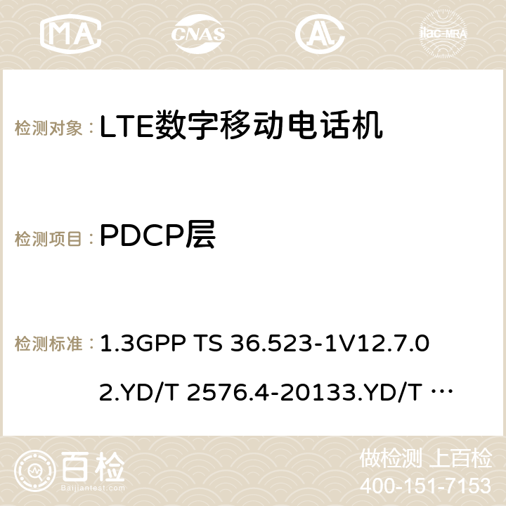 PDCP层 1.第三代合作伙伴计划；技术规范组无线接入网络；演进型通用陆地无线接入(E-UTRA)和分组核心演进；用户设备一致性技术规范；第一部分:协议一致性技术规范2. TD-LTE数字蜂窝移动通信网 终端设备测试方法（第一阶段）第4部分：协议一致性测试3. LTE FDD数字蜂窝移动通信网 终端设备测试方法（第一阶段）第4部分：协议一致性测试 1.3GPP TS 36.523-1
V12.7.0
2.YD/T 2576.4-2013
3.YD/T 2578.4-2013