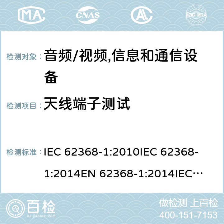 天线端子测试 音频、视频、信息技术和通信技术设备 第1 部分：安全要求 IEC 62368-1:2010
IEC 62368-1:2014
EN 62368-1:2014
IEC 62368-1(Edition 3.0): 2018
AS/NZS 62368.1:2018 5.4.5