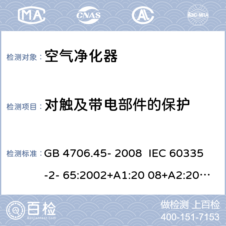 对触及带电部件的保护 家用和类似用途电器的安全 安全空气净化器的特殊要求 GB 4706.45- 2008 IEC 60335-2- 65:2002+A1:20 08+A2:2015 EN 60335-2- 65:2003+A1:20 08+A11:2012 BS EN 60335-2-65:2003+A1:2008+A11:2012 AS/NZS 60335.2.65:2015 8