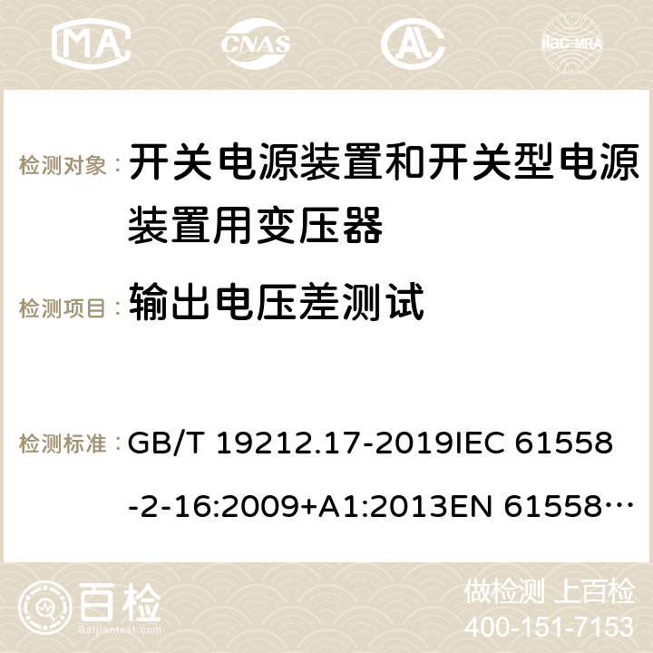 输出电压差测试 电源电压为1 100V及以下的变压器、电抗器、电源装置和类似产品的安全 第17部分：开关电源装置和开关型电源装置用变压器的特殊要求和试验 GB/T 19212.17-2019IEC 61558-2-16:2009+A1:2013EN 61558-2-16:2009+A1:2013AS/NZS 61558.2.16:2010+A1:2010+A2:2012+A3:2014 12.102