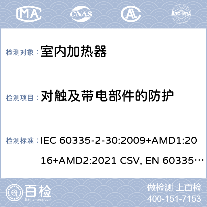 对触及带电部件的防护 家用和类似用途电器的安全 室内加热器的特殊要求 IEC 60335-2-30:2009+AMD1:2016+AMD2:2021 CSV, EN 60335-2-30:2009+corrigendum Mar.2010+A11:2012+AC:2014+A1:2020+A12:2020 Cl.8