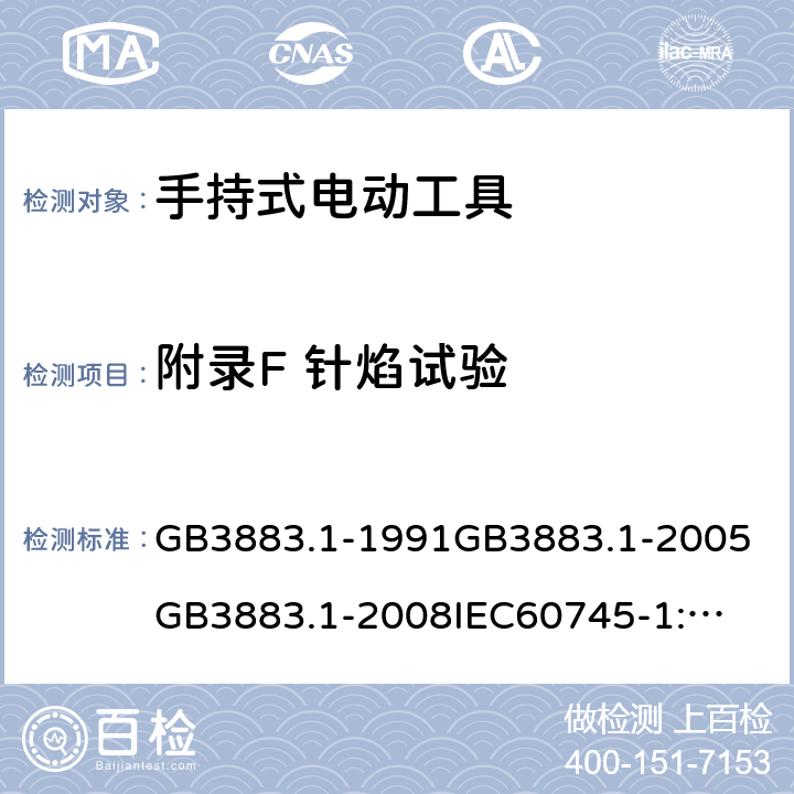 附录F 针焰试验 手持式电动工具的安全第一部分：通用要求 GB3883.1-1991
GB3883.1-2005
GB3883.1-2008
IEC60745-1:1982
IEC60745-1:1997
IEC60745-1:2001
IEC60745-1:2003
IEC60745-1:2006
EN 60745-1:2006
AS/NZS60745.1
2003
J60745-1(H14) 附录F