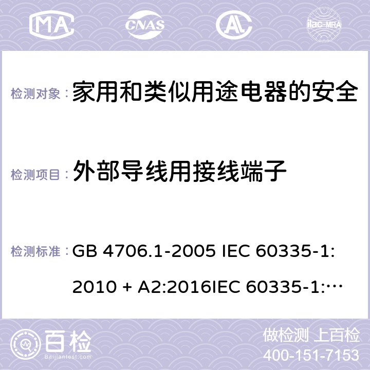 外部导线用接线端子 家用和类似用途电器的安全第一部分:通用要求 GB 4706.1-2005 IEC 60335-1:2010 + A2:2016IEC 60335-1:2010+AMD1:2013 CSVIEC 60335-1:2010IEC 60335-1:2001IEC 60335-1:2001/AMD1:2004IEC 60335-1:2001/AMD2:2006EN 60335-1:2012 + A11:2014+ A13:2017+ A1:2019 + A14:2019 + A2:2019 26