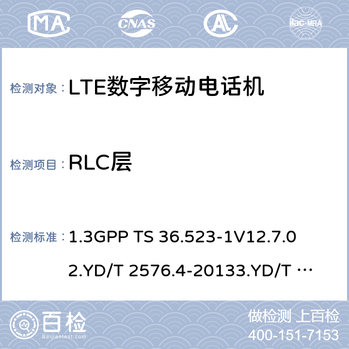 RLC层 1.第三代合作伙伴计划；技术规范组无线接入网络；演进型通用陆地无线接入(E-UTRA)和分组核心演进；用户设备一致性技术规范；第一部分:协议一致性技术规范2. TD-LTE数字蜂窝移动通信网 终端设备测试方法（第一阶段）第4部分：协议一致性测试3. LTE FDD数字蜂窝移动通信网 终端设备测试方法（第一阶段）第4部分：协议一致性测试 1.3GPP TS 36.523-1
V12.7.0
2.YD/T 2576.4-2013
3.YD/T 2578.4-2013