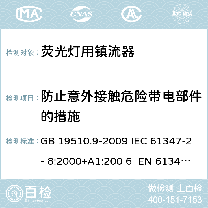 防止意外接触危险带电部件的措施 灯的控制装置 第9部分：荧光灯用镇流器的特殊要求 GB 19510.9-2009 IEC 61347-2- 8:2000+A1:200 6 EN 61347-2- 8:2001+A1:200 6 BS EN 61347-2-8:2001+A1:2006 AS/NZS 61347.2.8:2003 8