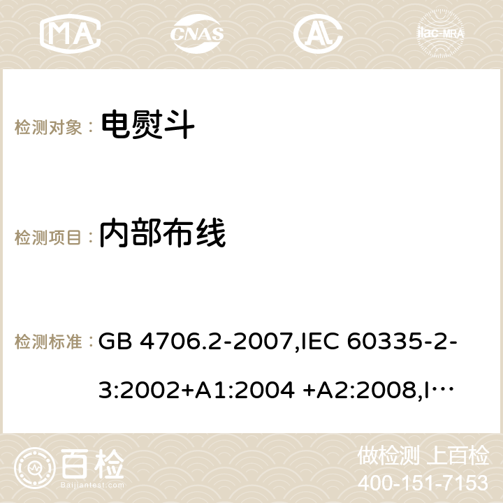 内部布线 家用和类似用途电器的安全 第2部分:电熨斗的特殊要求 GB 4706.2-2007,IEC 60335-2-3:2002+A1:2004 +A2:2008,
IEC 60335-2-3:2012 +A1:2015,EN 60335-2-3:2002+A1:2005+ A2:2008+ A11:2010 
EN 60335-2-3:2016 23