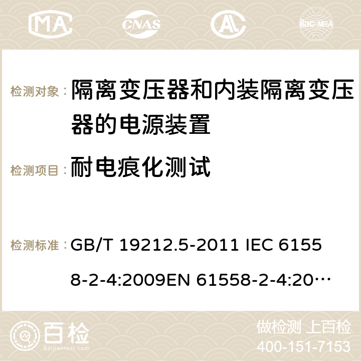 耐电痕化测试 电源电压为1 100V及以下的变压器、电抗器、电源装置和类似产品的安全 第5部分：隔离变压器和内装隔离变压器的电源装置的特殊要求和试验 GB/T 19212.5-2011 
IEC 61558-2-4:2009
EN 61558-2-4:2009
AS/NZS 61558.2.4-2009 27.4