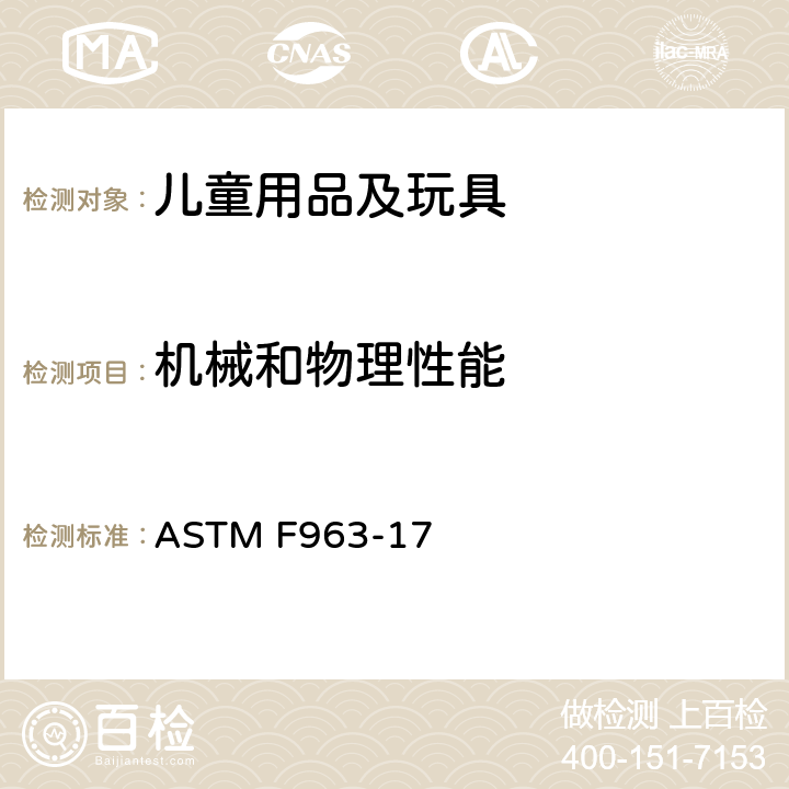 机械和物理性能 标准消费者安全规范:玩具安全 ASTM F963-17 4.40 膨胀材料，4.41 玩具箱，5 标识要求,6使用说明,7 生产商标识,8.5 正常使用测试，8.6滥用测试,8.7 冲击测试 8.8部件移除扭力测试,8.9 部件移除拉力测试，8.10 压力测试,8.11 卸除轮胎,卸除快速轮胎和轮轴组合实验 8.12挠曲测试 8.14 弹射物 8.16 毛球，8.17 电池驱动玩具的锁定马达测试，8.19 含二次电池和电池组的玩具， 8.22 塑料薄膜厚度 8.23 绳圈与绳索测试,8.25 磁铁测试 8.27 玩具箱和封闭件的测试 8.29填充材料评估 8.30 膨胀材料测试方法