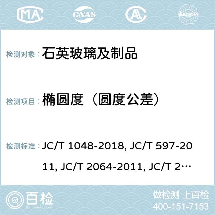 椭圆度（圆度公差） 单晶硅生长用石英坩埚 JC/T 1048-2018（6.1.1）半导体用透明石英玻璃管 JC/T 597-2011（6.1.2）半导体用透明石英玻璃棒JC/T 2064-2011太阳能电池硅片用石英玻璃扩散管JC/T 2066-2011（7.1）电力半导体器件工艺用涂层石英玻璃管JB/T 8320-1996（7.3.2）无臭氧石英玻璃管JC/T 426-2013（6.1.1）红外辐射加热器用乳白石英玻璃管JC/T 892-2016（6.1.1）石英玻璃器皿 坩埚 JC/T 651-2011（6.8）石英玻璃器皿 烧瓶 JC/T 652-2011（6.5）石英玻璃器皿 烧杯JC/T 653-2011（6.6）石英玻璃器皿 蒸发皿 JC/T 654-2011不透明石英制品JC/T 182-2011（6.7）