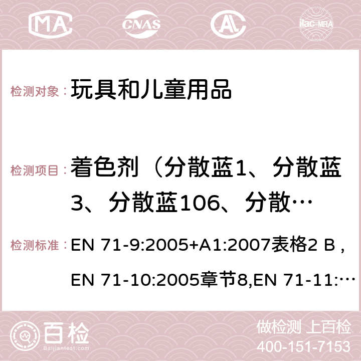 着色剂（分散蓝1、分散蓝3、分散蓝106、分散蓝色124、分散黄色3，分散橙色3、分散橙37/76、分散红1、溶剂黄1、溶剂黄2、溶剂黄3、基本红9、基本紫1、基本紫3、酸性红26、酸性紫49） EN 71-9:2005 玩具安全第9部分：有机化合物限值要求; 玩具安全第10部分：有机化合物样品制备及萃取方法;玩具安全第11部分：有机化合物测试方法 +A1:2007表格2 B ,EN 71-10:2005章节8,EN 71-11:2005章节5.3