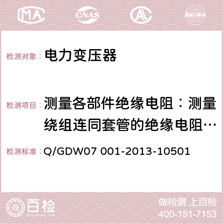 测量各部件绝缘电阻：测量绕组连同套管的绝缘电阻、吸收比或极化指数；测量与铁芯绝缘的各紧固件及铁芯接地线引出套管对外壳的绝缘电阻 07001-2013 电力设备交接和检修后试验规程 Q/GDW07 001-2013-10501 5.1.3 ，5.1.8,5.2.2,5.2.5,5.3.7,5.3.9,5.3.10