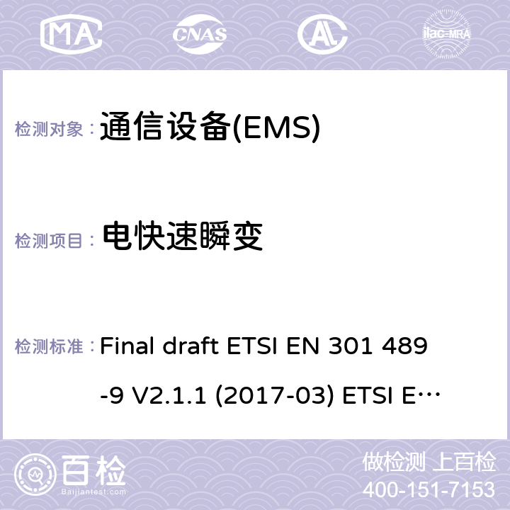 电快速瞬变 电磁兼容性和无线电频谱管理（ERM）；电磁兼容性（EMC）无线电设备和服务标准；9部分：无线话筒的特定条件下，类似的无线电频率（RF）音频连接设备、无线音频和耳机监听设备 Final draft ETSI EN 301 489-9 V2.1.1 (2017-03) ETSI EN 301 489-9 V1.4.1 (2007-11) ETSI EN 301 489-9 V2.1.1 (2019-04) 7.2