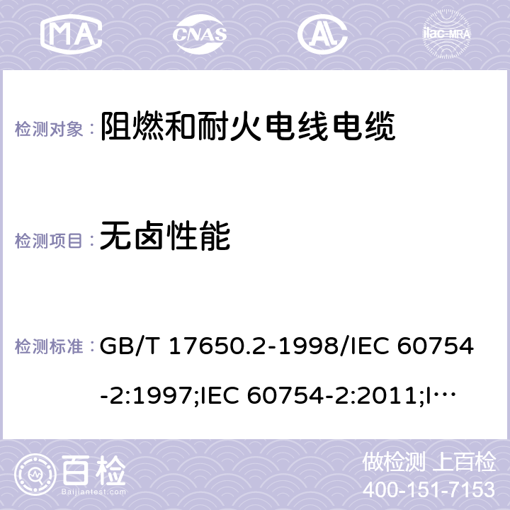 无卤性能 取自电缆或光缆的材料燃烧时 释出气体的试验方法 第2部分：用测量pH值和电导率来测定气体的酸度 取自电缆或光缆的材料燃烧时 释出气体的试验方法 第1部分：卤酸气体总量的测定;取自电缆的材料燃烧时释放出气体—卤酸气体含量的测定 绝缘软管第2部分：试验方法 GB/T 17650.2-1998/IEC 60754-2:1997;IEC 60754-2:2011;IEC 60754-2:2011+AMD1:2019 GB/T 17650.1-1998/IEC 60754-1:1994;IEC 60754-1:2011;IEC 60754-1:2011+AMD1:2019;GB/T 17650.1-2021; IEC 60684-2: 2011