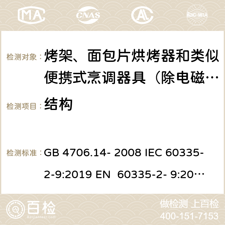 结构 家用和类似用途电器的安全烤架、面包片烘烤器和类似便携式烹调器具的特殊要求 GB 4706.14- 2008 IEC 60335-2-9:2019 EN 60335-2- 9:2003+A1:200 4+A2:2006+A12 :2007+A13:201 0 BS EN 60335-2-9:2003+A1:2004+A2:2006+A12:2007+A13:2010 AS/NZS 60335.2.9:2020 22