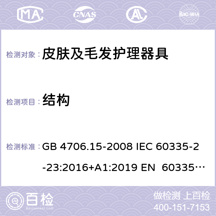 结构 家用和类似用途电器的安全皮肤及毛发护理器具的特殊要求 GB 4706.15-2008 IEC 60335-2-23:2016+A1:2019 EN 60335-2- 23:2003+A1:20 08+A11:2010+A 2:2015 BS EN 60335-2-23:2003+A1:2008+A11:2010+A2:2015 AS/NZS 60335.2.23:20 17+A1:2020 22