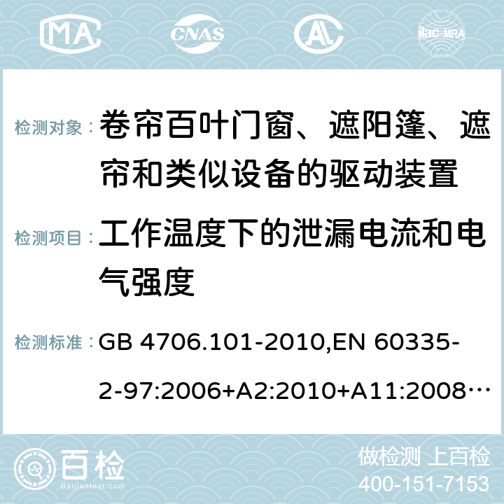 工作温度下的泄漏电流和电气强度 家用和类似用途电器的安全 卷帘百叶门窗、遮阳篷、遮帘和类似设备的驱动装置的特殊要求 GB 4706.101-2010,
EN 60335-2-97:2006+A2:2010+A11:2008+A12:2015 
IEC 60335-2-97:2002+ A1:2004+A2:2008 IEC 60335-2-97:2016 13