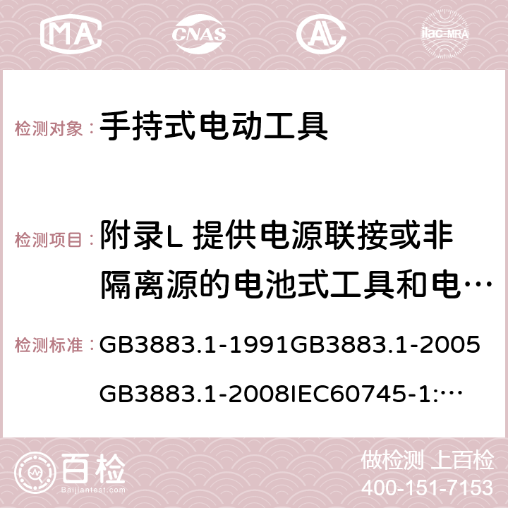 附录L 提供电源联接或非隔离源的电池式工具和电池盒 手持式电动工具的安全第一部分：通用要求 GB3883.1-1991
GB3883.1-2005
GB3883.1-2008
IEC60745-1:1982
IEC60745-1:1997
IEC60745-1:2001
IEC60745-1:2003
IEC60745-1:2006
EN 60745-1:2006
AS/NZS60745.1
2003
J60745-1(H14) 附录L