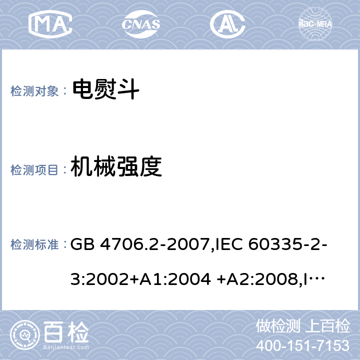 机械强度 家用和类似用途电器的安全 第2部分:电熨斗的特殊要求 GB 4706.2-2007,IEC 60335-2-3:2002+A1:2004 +A2:2008,
IEC 60335-2-3:2012 +A1:2015,EN 60335-2-3:2002+A1:2005+ A2:2008+ A11:2010 
EN 60335-2-3:2016 21