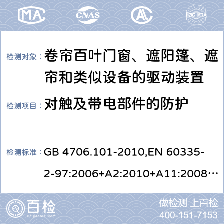 对触及带电部件的防护 家用和类似用途电器的安全 卷帘百叶门窗、遮阳篷、遮帘和类似设备的驱动装置的特殊要求 GB 4706.101-2010,
EN 60335-2-97:2006+A2:2010+A11:2008+A12:2015 
IEC 60335-2-97:2002+ A1:2004+A2:2008 IEC 60335-2-97:2016 8