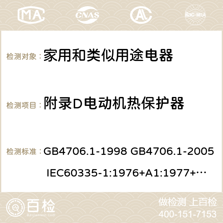 附录D电动机热保护器 家用和类似用途电器的安全 第一部分：通用要求 GB4706.1-1998 GB4706.1-2005 
IEC60335-1:1976+A1:1977+A2:1979+A3:1982+A4:1984+A5:1986+A6:1988 
IEC60335-1:1991+A1:1994
IEC60335-1:2001+A1：2004+A2：2006
 IEC60335-1:2010 IEC 60335-1:2010+A1:2013 EN 60335-1:2012
AS/NZS 60335.1:2011+A1:2012+A2:2014
 JIS C 9335-1:2014 附录D